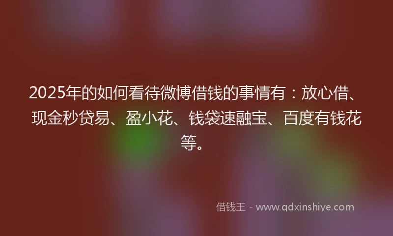 2025年的如何看待微博借钱的事情有：放心借、现金秒贷易、盈小花、钱袋速融宝、百度有钱花等。
