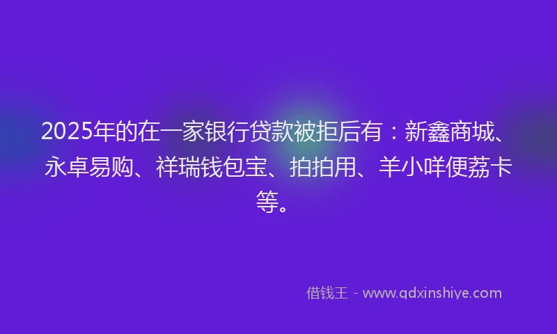 2025年的在一家银行贷款被拒后有：新鑫商城、永卓易购、祥瑞钱包宝、拍拍用、羊小咩便荔卡等。