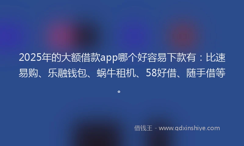 2025年的大额借款app哪个好容易下款有：比速易购、乐融钱包、蜗牛租机、58好借、随手借等。