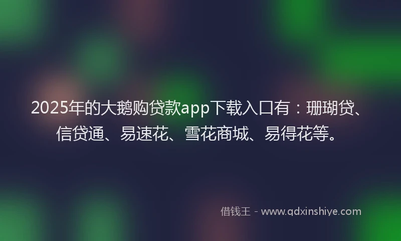 2025年的大鹅购贷款app下载入口有：珊瑚贷、信贷通、易速花、雪花商城、易得花等。