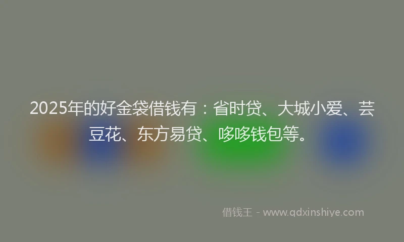 2025年的好金袋借钱有：省时贷、大城小爱、芸豆花、东方易贷、哆哆钱包等。
