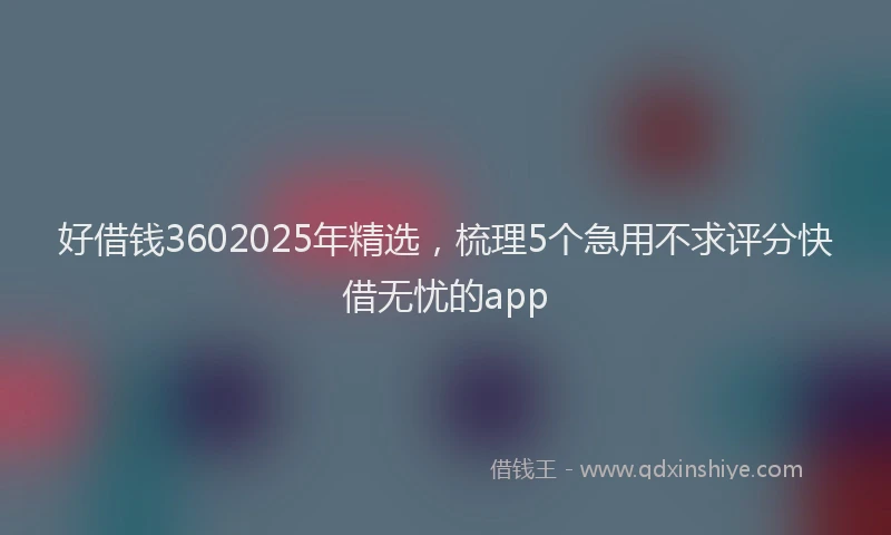 好借钱3602025年精选，梳理5个急用不求评分快借无忧的app