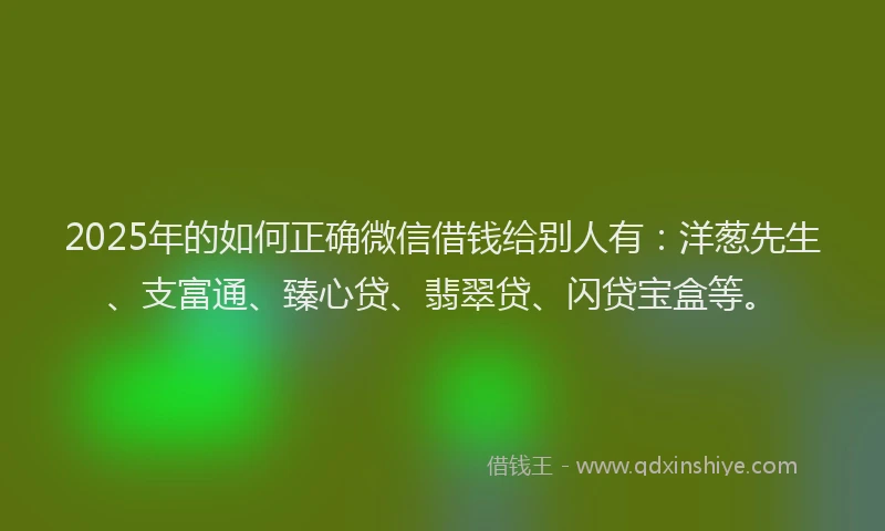 2025年的如何正确微信借钱给别人有：洋葱先生、支富通、臻心贷、翡翠贷、闪贷宝盒等。