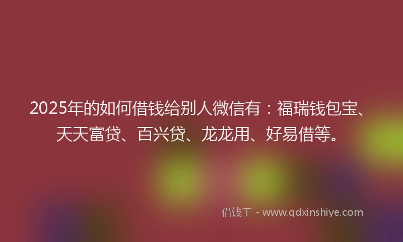 2025年的如何借钱给别人微信有：福瑞钱包宝、天天富贷、百兴贷、龙龙用、好易借等。