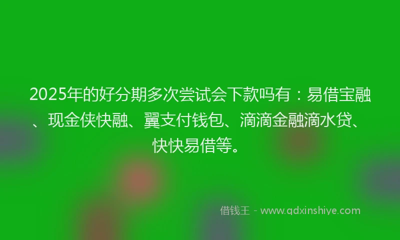 2025年的好分期多次尝试会下款吗有：易借宝融、现金侠快融、翼支付钱包、滴滴金融滴水贷、快快易借等。