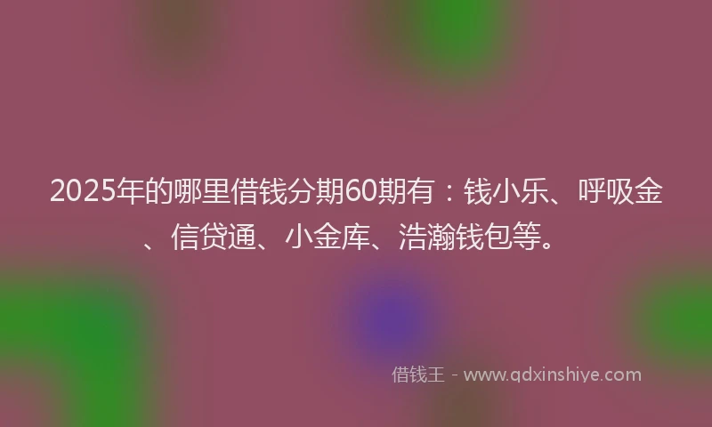 2025年的哪里借钱分期60期有：钱小乐、呼吸金、信贷通、小金库、浩瀚钱包等。