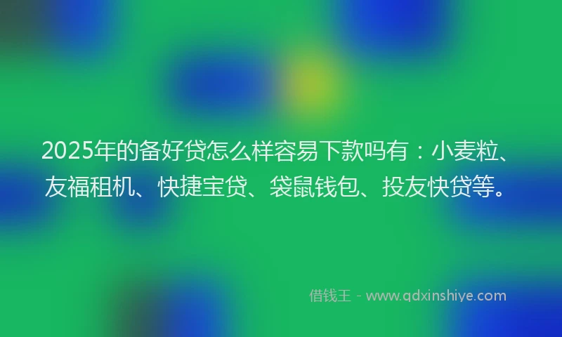 2025年的备好贷怎么样容易下款吗有：小麦粒、友福租机、快捷宝贷、袋鼠钱包、投友快贷等。