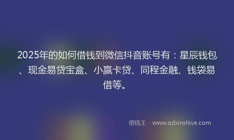 2025年的如何借钱到微信抖音账号有：星辰钱包、现金易贷宝盒、小赢卡贷、同程金融、钱袋易借等。