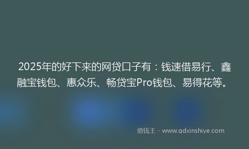 2025年的好下来的网贷口子有：钱速借易行、鑫融宝钱包、惠众乐、畅贷宝Pro钱包、易得花等。