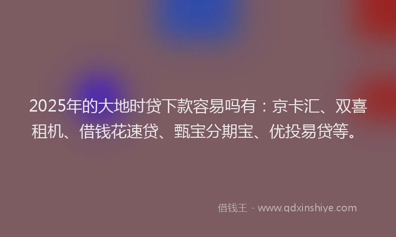 2025年的大地时贷下款容易吗有：京卡汇、双喜租机、借钱花速贷、甄宝分期宝、优投易贷等。