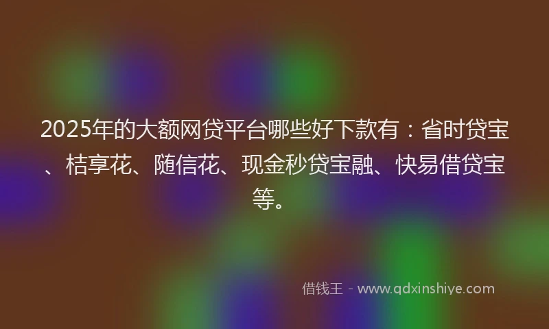 2025年的大额网贷平台哪些好下款有：省时贷宝、桔享花、随信花、现金秒贷宝融、快易借贷宝等。