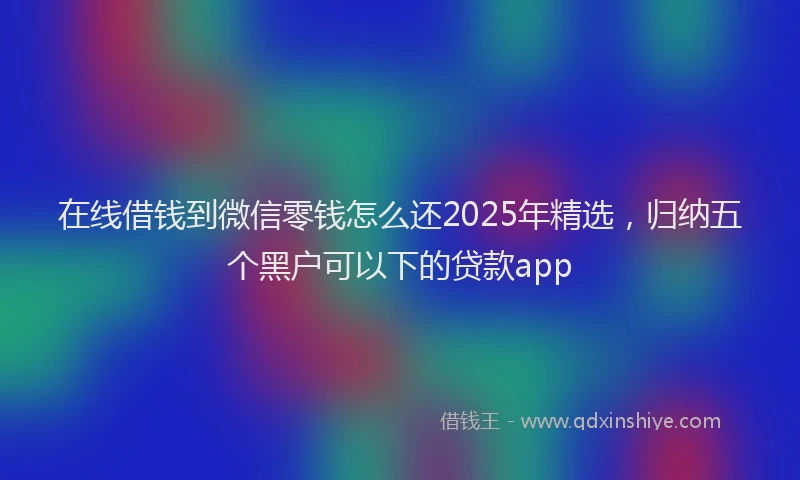 在线借钱到微信零钱怎么还2025年精选，归纳五个黑户可以下的贷款app