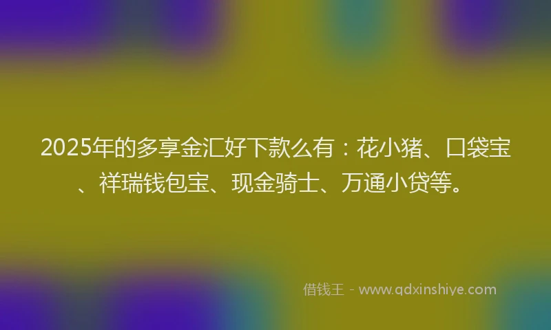 2025年的多享金汇好下款么有：花小猪、口袋宝、祥瑞钱包宝、现金骑士、万通小贷等。
