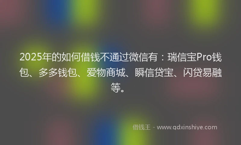 2025年的如何借钱不通过微信有：瑞信宝Pro钱包、多多钱包、爱物商城、瞬信贷宝、闪贷易融等。