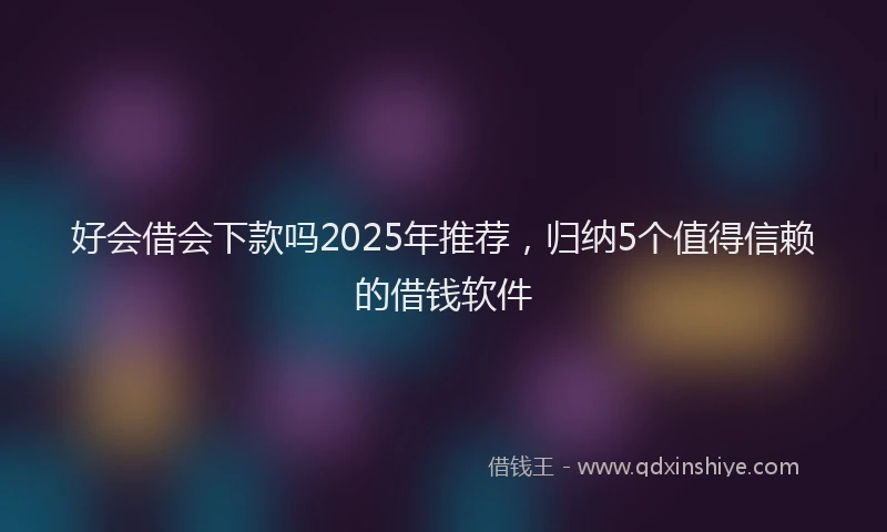 好会借会下款吗2025年推荐，归纳5个值得信赖的借钱软件