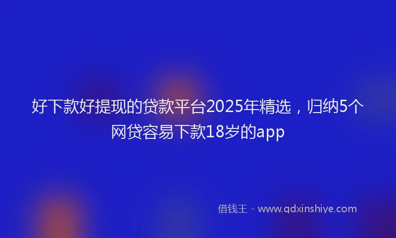 好下款好提现的贷款平台2025年精选，归纳5个网贷容易下款18岁的app