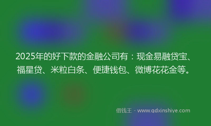 2025年的好下款的金融公司有：现金易融贷宝、福星贷、米粒白条、便捷钱包、微博花花金等。