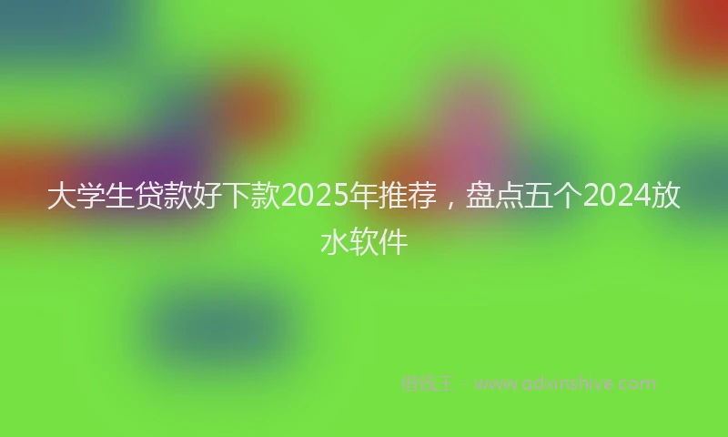 大学生贷款好下款2025年推荐，盘点五个2024放水软件