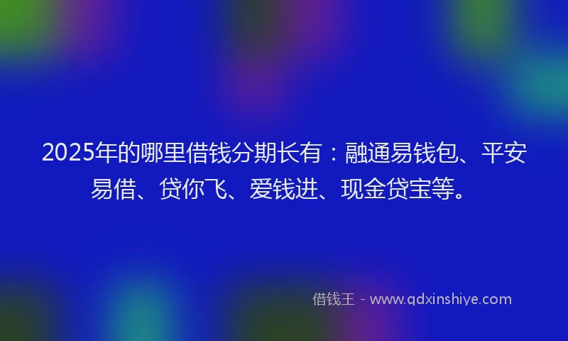 2025年的哪里借钱分期长有：融通易钱包、平安易借、贷你飞、爱钱进、现金贷宝等。
