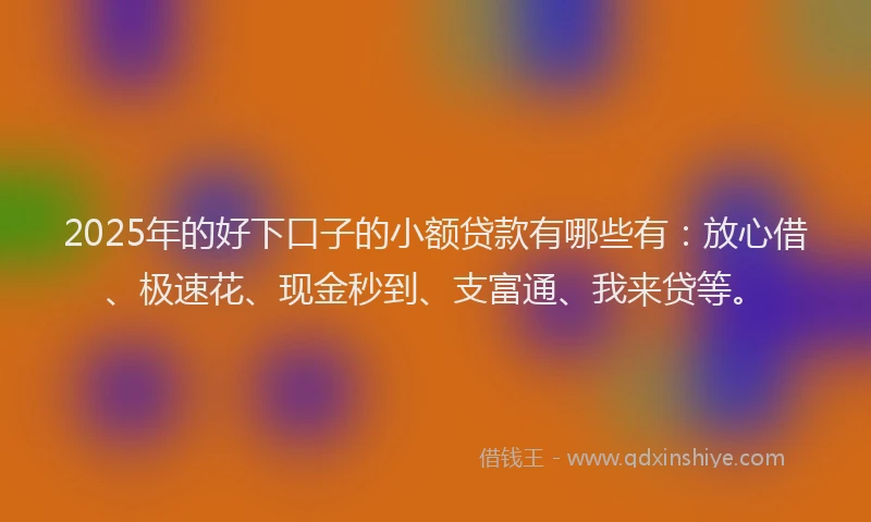 2025年的好下口子的小额贷款有哪些有：放心借、极速花、现金秒到、支富通、我来贷等。