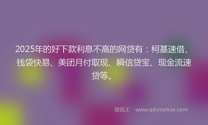 2025年的好下款利息不高的网贷有：柯基速借、钱袋快易、美团月付取现、瞬信贷宝、现金流速贷等。