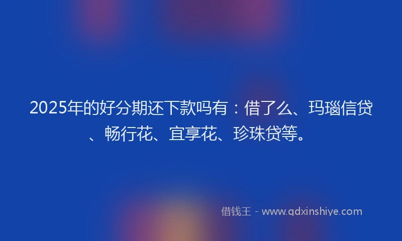 2025年的好分期还下款吗有：借了么、玛瑙信贷、畅行花、宜享花、珍珠贷等。