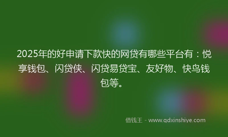 2025年的好申请下款快的网贷有哪些平台有：悦享钱包、闪贷侠、闪贷易贷宝、友好物、快鸟钱包等。