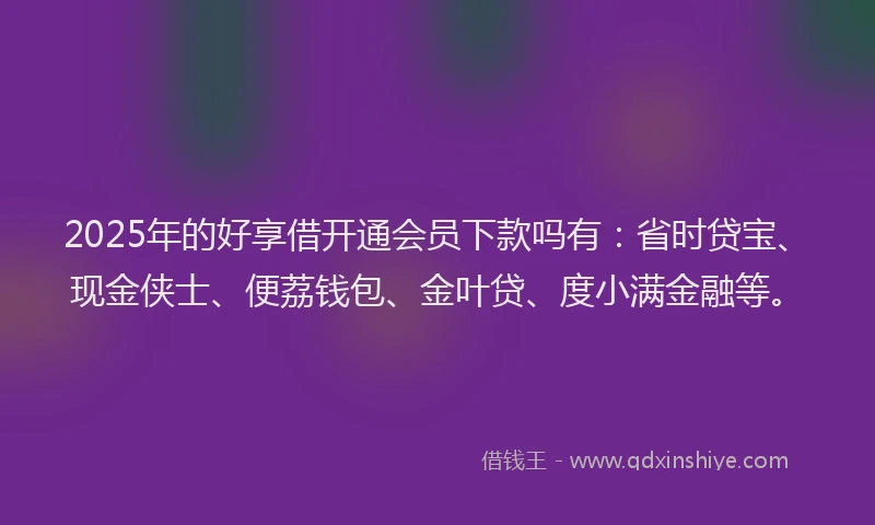 2025年的好享借开通会员下款吗有：省时贷宝、现金侠士、便荔钱包、金叶贷、度小满金融等。
