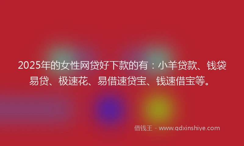 2025年的女性网贷好下款的有：小羊贷款、钱袋易贷、极速花、易借速贷宝、钱速借宝等。