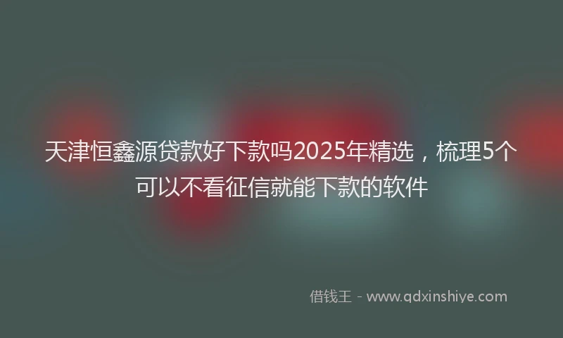 天津恒鑫源贷款好下款吗2025年精选，梳理5个可以不看征信就能下款的软件