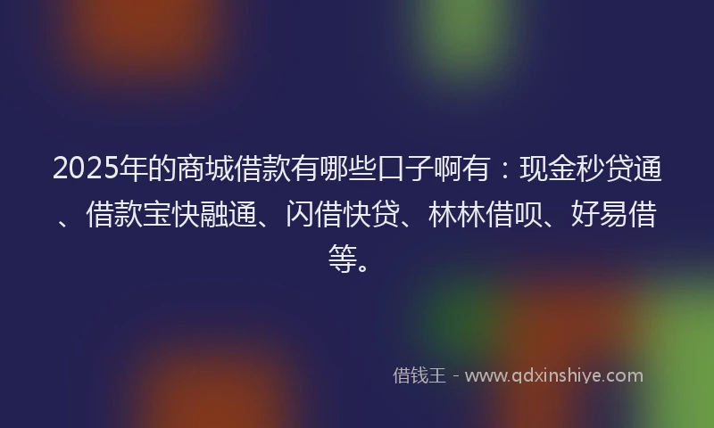 2025年的商城借款有哪些口子啊有：现金秒贷通、借款宝快融通、闪借快贷、林林借呗、好易借等。
