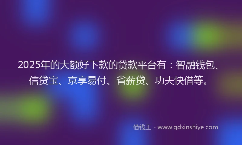 2025年的大额好下款的贷款平台有：智融钱包、信贷宝、京享易付、省薪贷、功夫快借等。