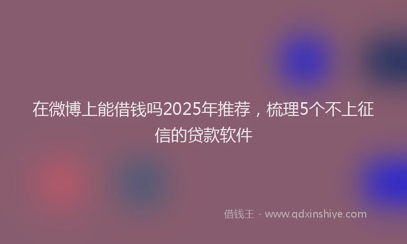 在微博上能借钱吗2025年推荐，梳理5个不上征信的贷款软件