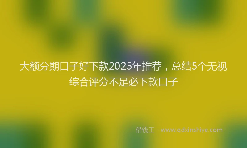 大额分期口子好下款2025年推荐，总结5个无视综合评分不足必下款口子