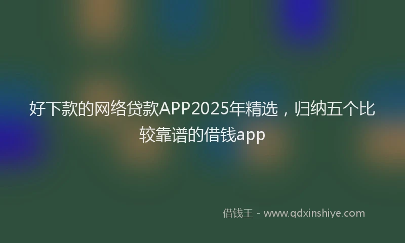 好下款的网络贷款APP2025年精选，归纳五个比较靠谱的借钱app