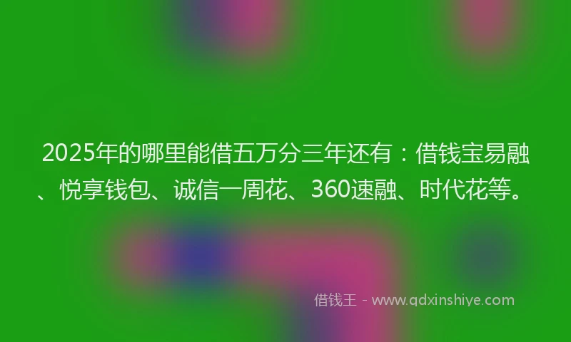 2025年的哪里能借五万分三年还有：借钱宝易融、悦享钱包、诚信一周花、360速融、时代花等。
