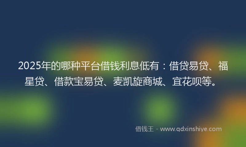 2025年的哪种平台借钱利息低有：借贷易贷、福星贷、借款宝易贷、麦凯旋商城、宜花呗等。