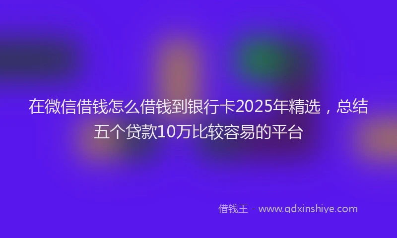在微信借钱怎么借钱到银行卡2025年精选，总结五个贷款10万比较容易的平台