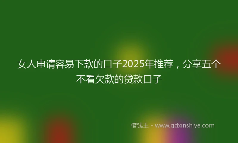 女人申请容易下款的口子2025年推荐，分享五个不看欠款的贷款口子