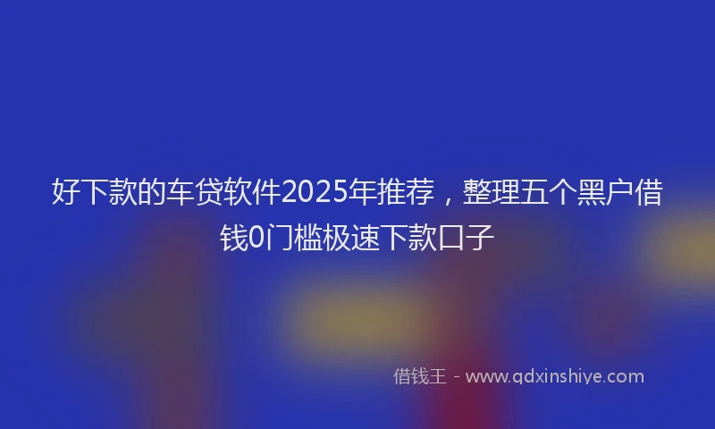 好下款的车贷软件2025年推荐，整理五个黑户借钱0门槛极速下款口子
