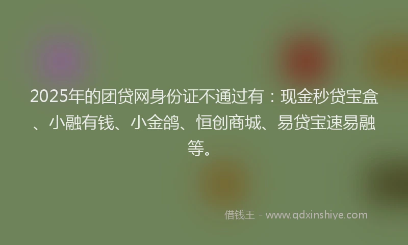 2025年的团贷网身份证不通过有：现金秒贷宝盒、小融有钱、小金鸽、恒创商城、易贷宝速易融等。