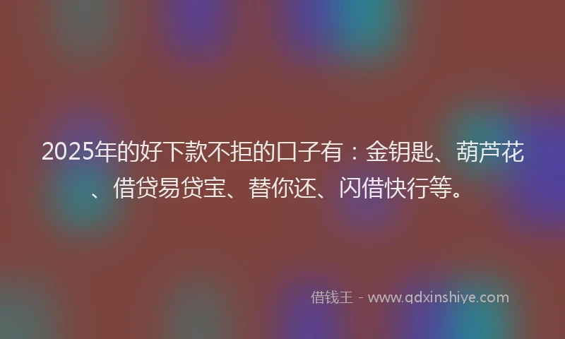 2025年的好下款不拒的口子有：金钥匙、葫芦花、借贷易贷宝、替你还、闪借快行等。