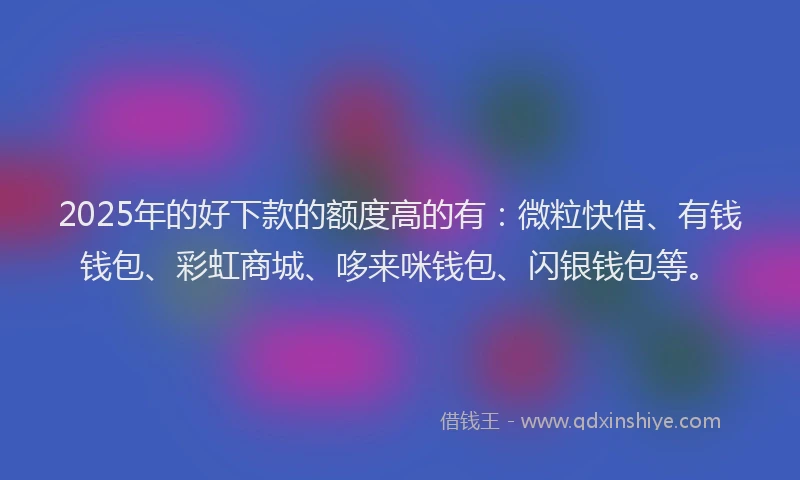 2025年的好下款的额度高的有：微粒快借、有钱钱包、彩虹商城、哆来咪钱包、闪银钱包等。