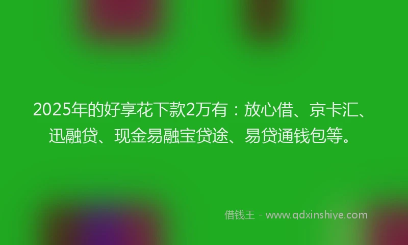 2025年的好享花下款2万有：放心借、京卡汇、迅融贷、现金易融宝贷途、易贷通钱包等。