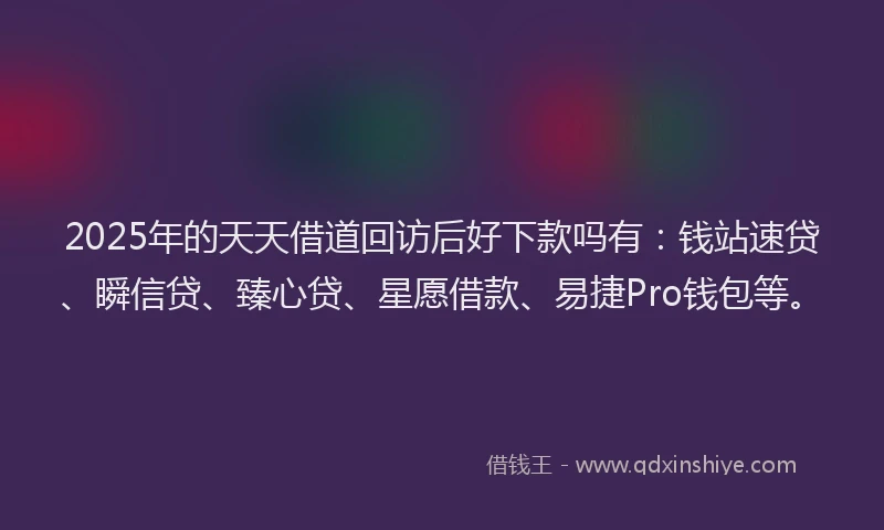 2025年的天天借道回访后好下款吗有：钱站速贷、瞬信贷、臻心贷、星愿借款、易捷Pro钱包等。