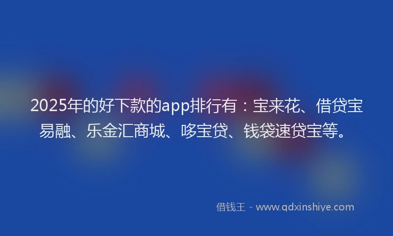 2025年的好下款的app排行有：宝来花、借贷宝易融、乐金汇商城、哆宝贷、钱袋速贷宝等。