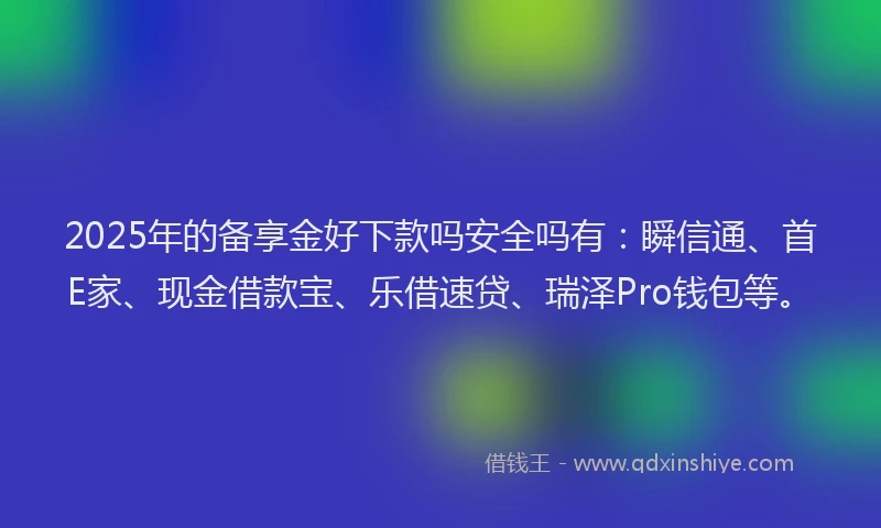 2025年的备享金好下款吗安全吗有：瞬信通、首E家、现金借款宝、乐借速贷、瑞泽Pro钱包等。