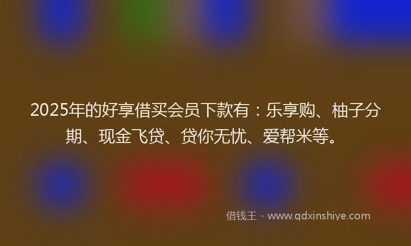 2025年的好享借买会员下款有：乐享购、柚子分期、现金飞贷、贷你无忧、爱帮米等。