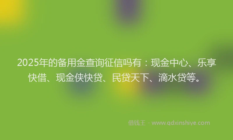 2025年的备用金查询征信吗有：现金中心、乐享快借、现金侠快贷、民贷天下、滴水贷等。