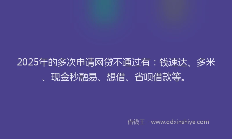 2025年的多次申请网贷不通过有：钱速达、多米、现金秒融易、想借、省呗借款等。